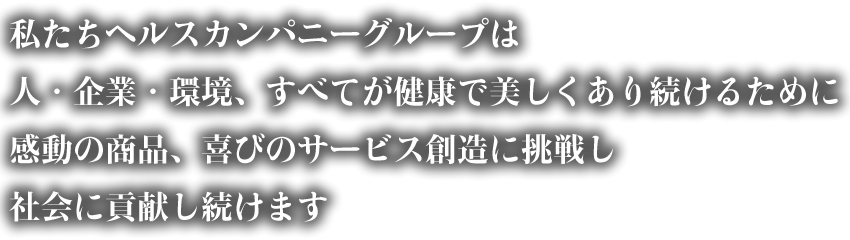 私たちヘルスカンパニーグループは人・企業・環境、すべてが健康で美しくあり続けるために感動の商品、喜びのサービス創造に挑戦し社会に貢献し続けます 